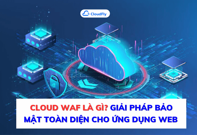 Cloud WAF Là Gì? Giải Pháp Bảo Mật Toàn Diện Cho Ứng Dụng Web Trong Kỷ Nguyên Số