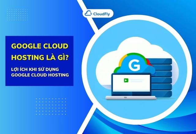 Google Cloud Hosting Là Gì? Lợi Ích Khi Sử Dụng Google Cloud Hosting